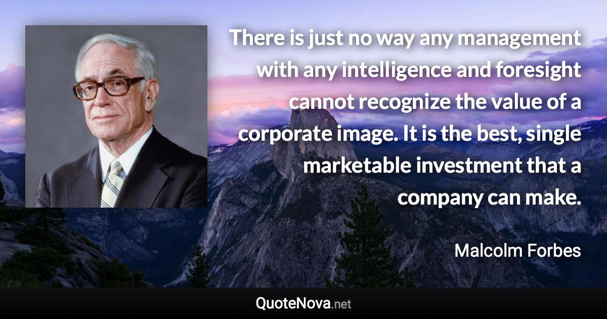 There is just no way any management with any intelligence and foresight cannot recognize the value of a corporate image. It is the best, single marketable investment that a company can make. - Malcolm Forbes quote