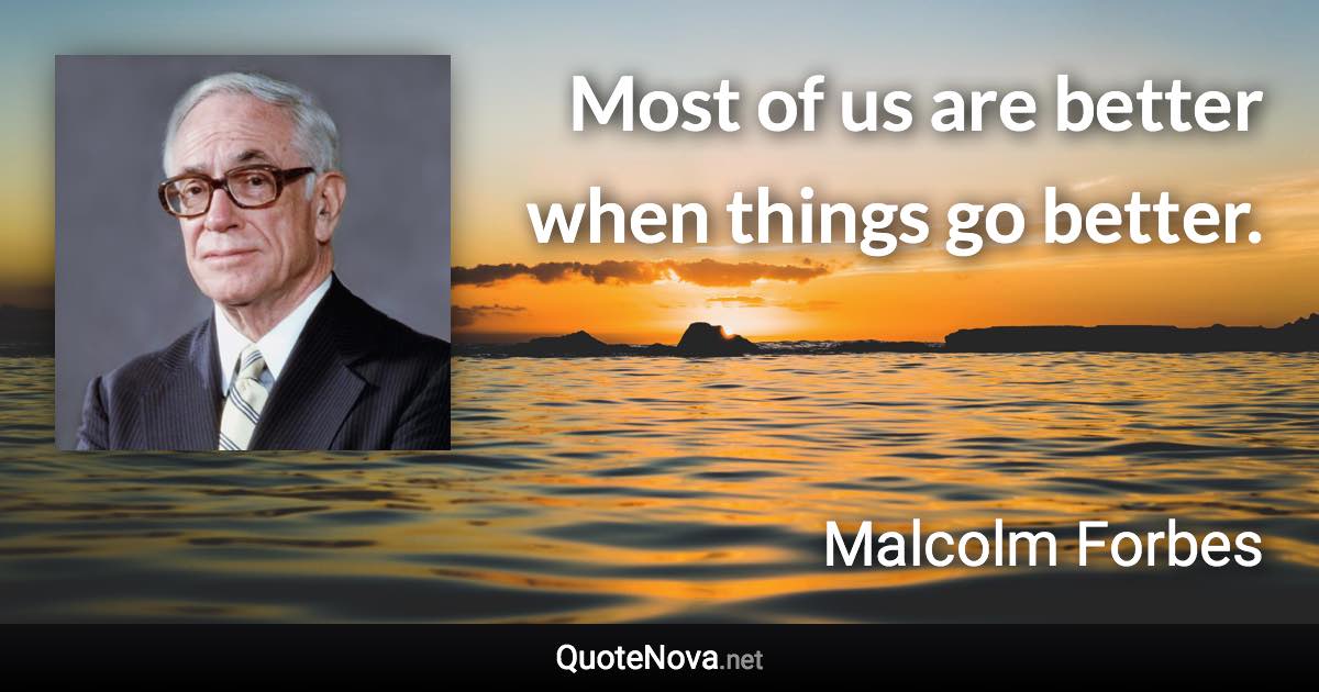 Most of us are better when things go better. - Malcolm Forbes quote