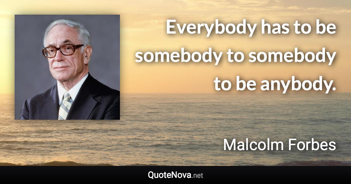 Everybody has to be somebody to somebody to be anybody. - Malcolm Forbes quote