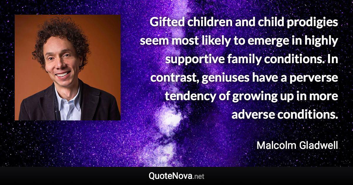 Gifted children and child prodigies seem most likely to emerge in highly supportive family conditions. In contrast, geniuses have a perverse tendency of growing up in more adverse conditions. - Malcolm Gladwell quote