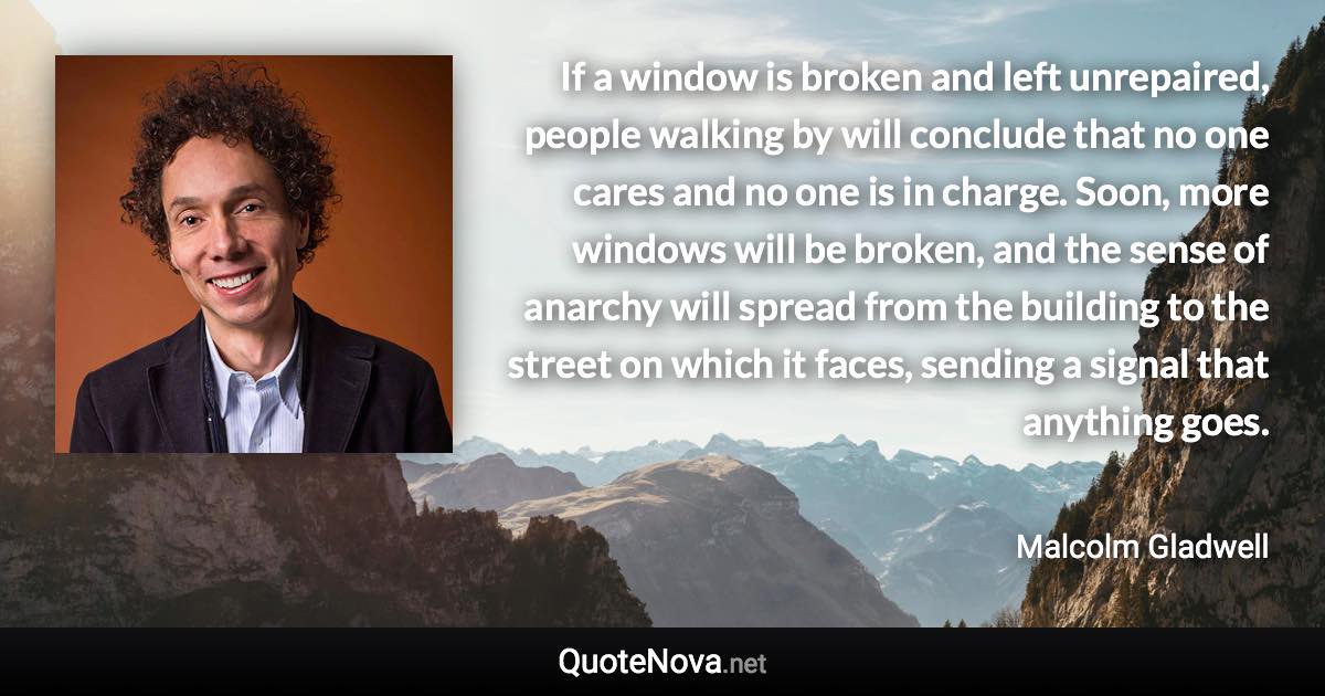 If a window is broken and left unrepaired, people walking by will conclude that no one cares and no one is in charge. Soon, more windows will be broken, and the sense of anarchy will spread from the building to the street on which it faces, sending a signal that anything goes. - Malcolm Gladwell quote