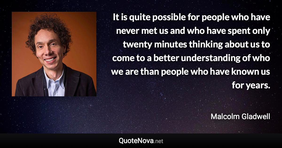 It is quite possible for people who have never met us and who have spent only twenty minutes thinking about us to come to a better understanding of who we are than people who have known us for years. - Malcolm Gladwell quote