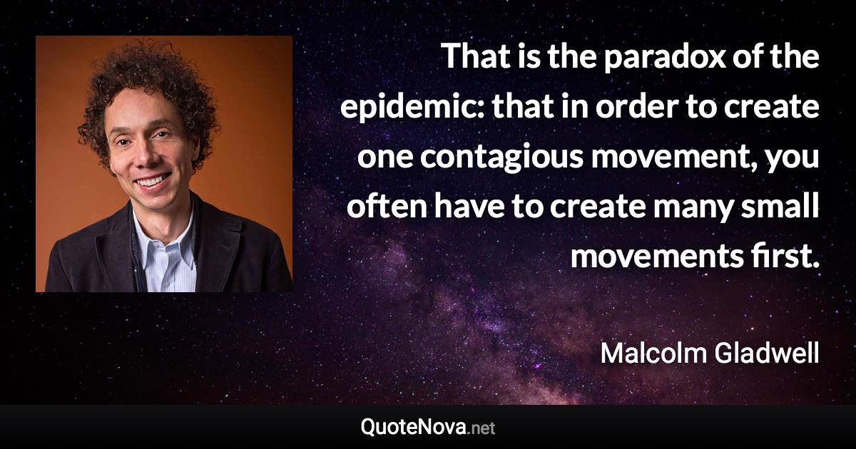 That is the paradox of the epidemic: that in order to create one contagious movement, you often have to create many small movements first. - Malcolm Gladwell quote