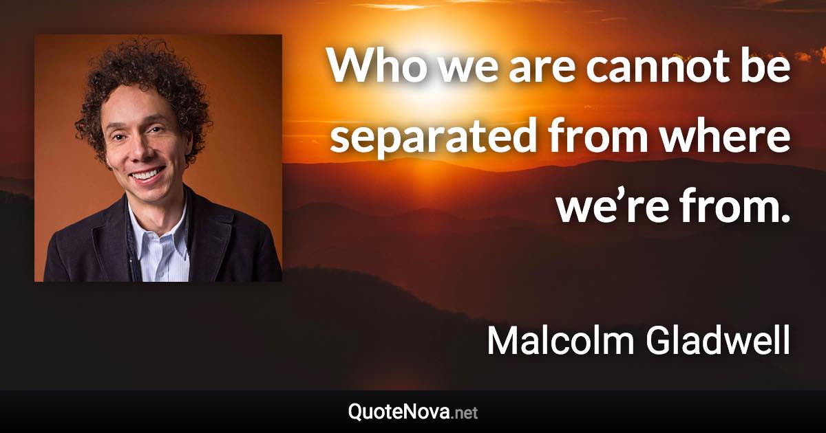 Who we are cannot be separated from where we’re from. - Malcolm Gladwell quote