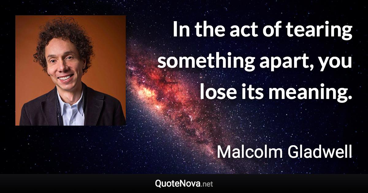 In the act of tearing something apart, you lose its meaning. - Malcolm Gladwell quote