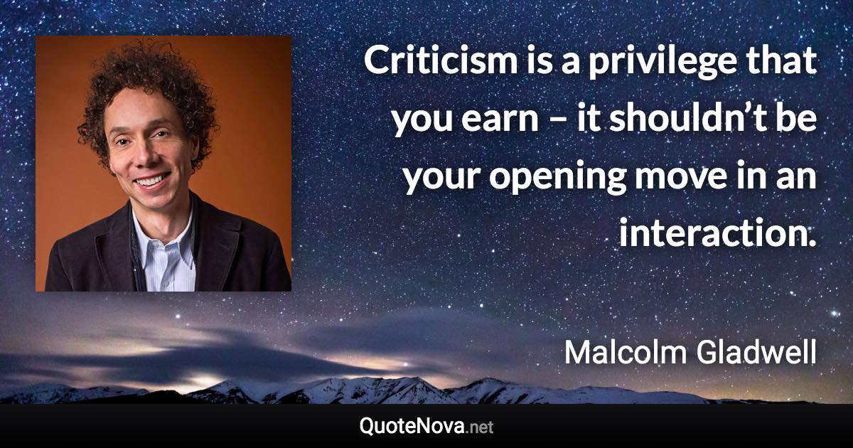 Criticism is a privilege that you earn – it shouldn’t be your opening move in an interaction. - Malcolm Gladwell quote