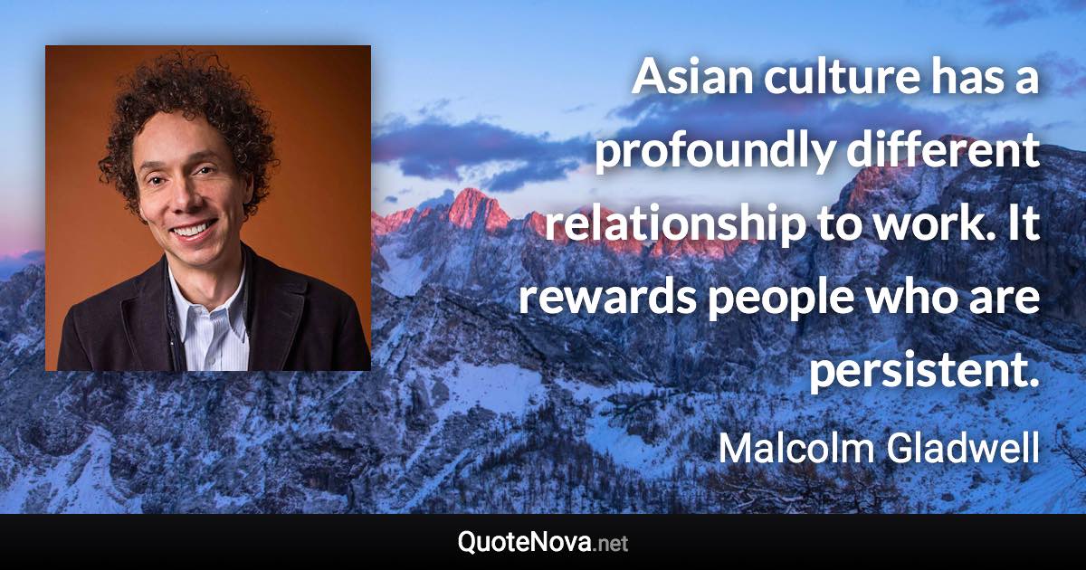 Asian culture has a profoundly different relationship to work. It rewards people who are persistent. - Malcolm Gladwell quote