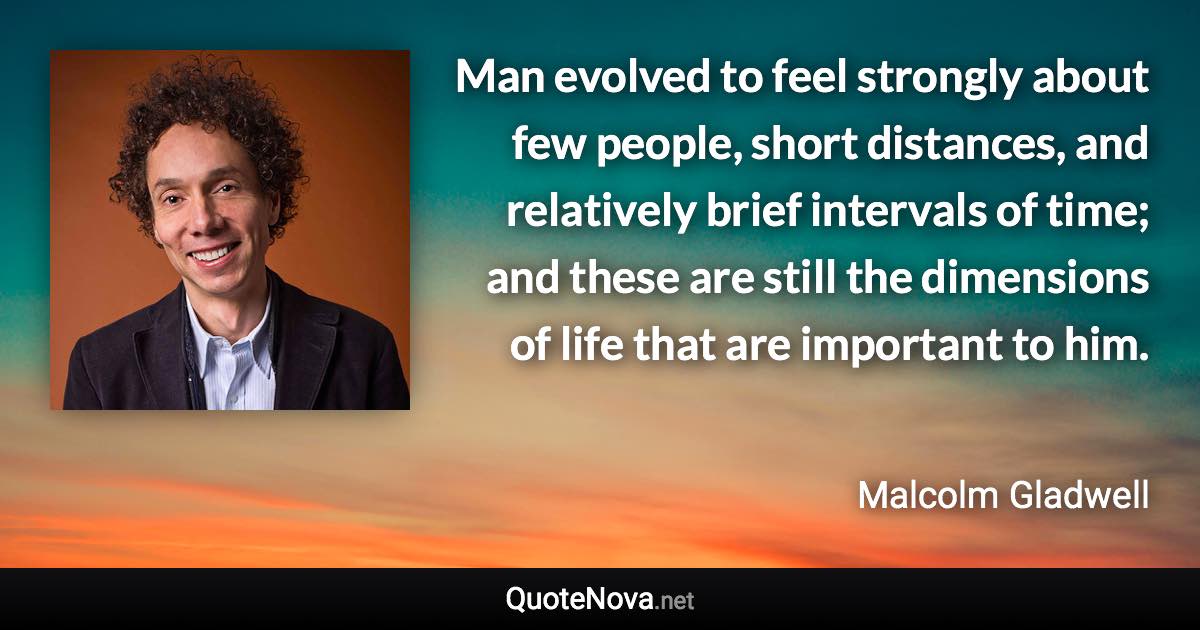 Man evolved to feel strongly about few people, short distances, and relatively brief intervals of time; and these are still the dimensions of life that are important to him. - Malcolm Gladwell quote