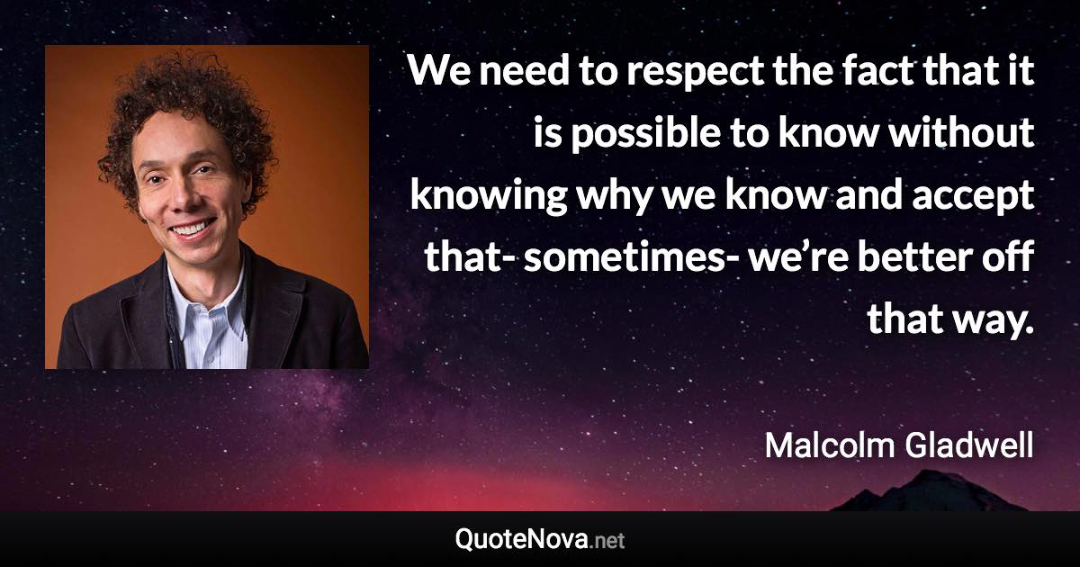 We need to respect the fact that it is possible to know without knowing why we know and accept that- sometimes- we’re better off that way. - Malcolm Gladwell quote