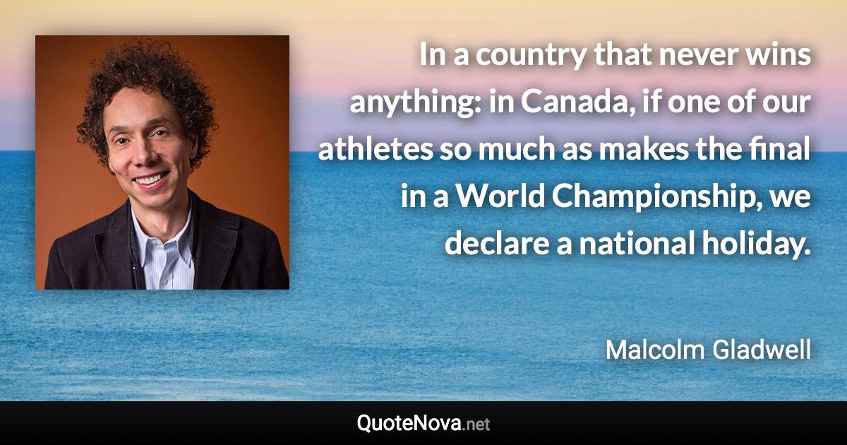 In a country that never wins anything: in Canada, if one of our athletes so much as makes the final in a World Championship, we declare a national holiday. - Malcolm Gladwell quote