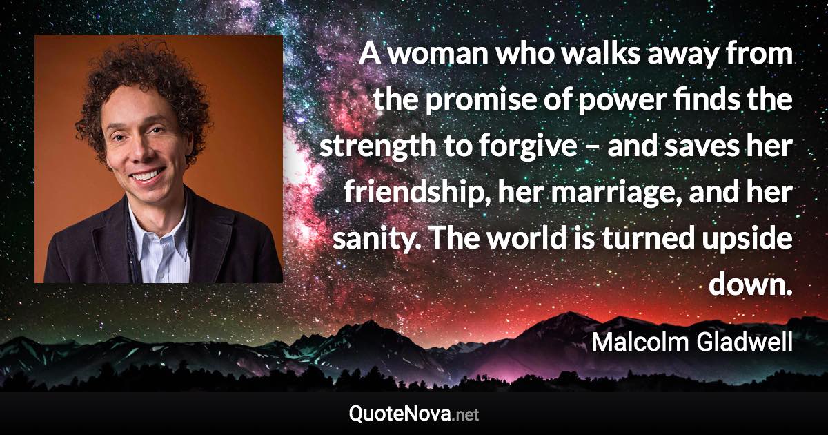 A woman who walks away from the promise of power finds the strength to forgive – and saves her friendship, her marriage, and her sanity. The world is turned upside down. - Malcolm Gladwell quote