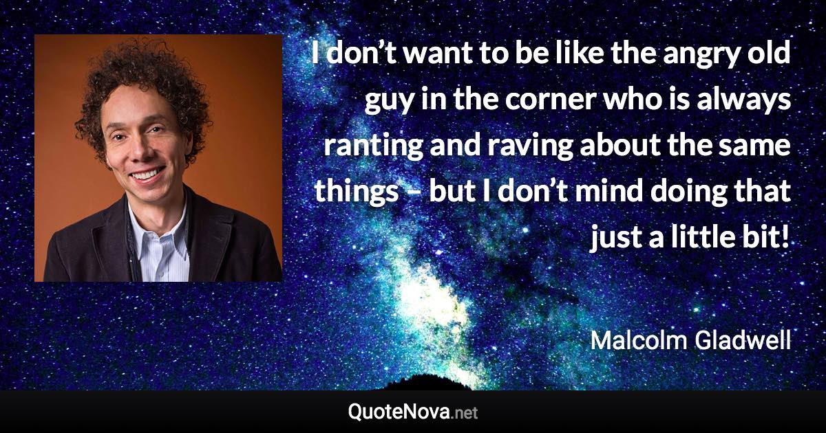 I don’t want to be like the angry old guy in the corner who is always ranting and raving about the same things – but I don’t mind doing that just a little bit! - Malcolm Gladwell quote