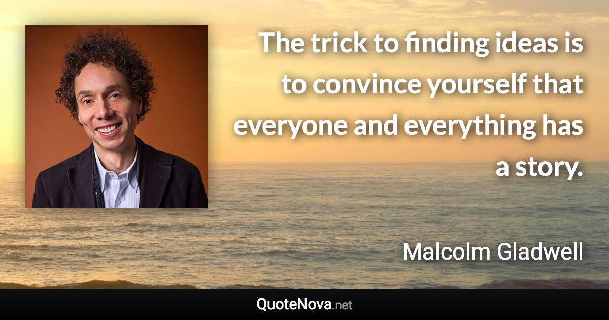 The trick to finding ideas is to convince yourself that everyone and everything has a story. - Malcolm Gladwell quote