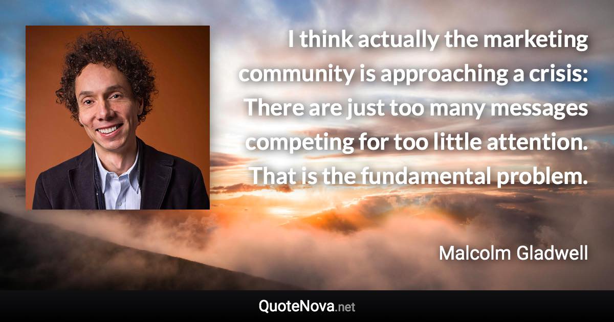 I think actually the marketing community is approaching a crisis: There are just too many messages competing for too little attention. That is the fundamental problem. - Malcolm Gladwell quote