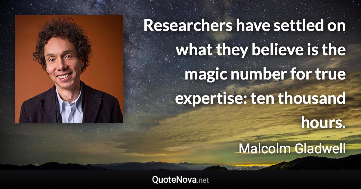 Researchers have settled on what they believe is the magic number for true expertise: ten thousand hours. - Malcolm Gladwell quote