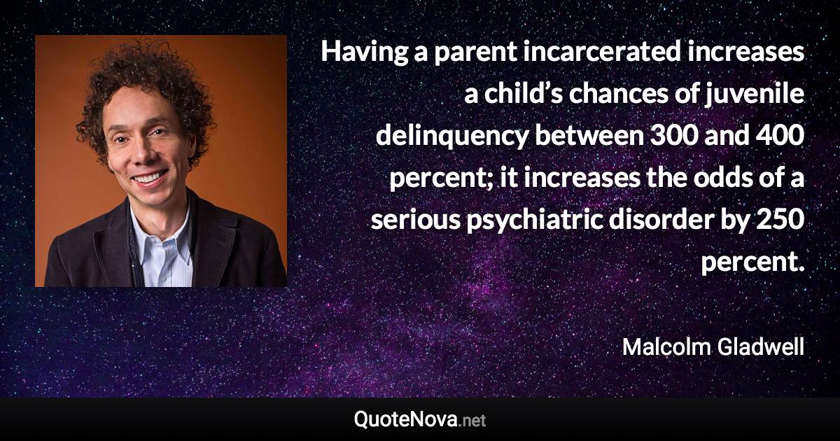 Having a parent incarcerated increases a child’s chances of juvenile delinquency between 300 and 400 percent; it increases the odds of a serious psychiatric disorder by 250 percent. - Malcolm Gladwell quote