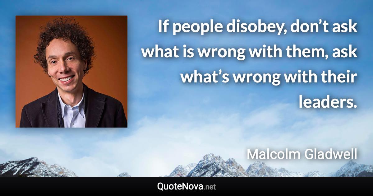 If people disobey, don’t ask what is wrong with them, ask what’s wrong with their leaders. - Malcolm Gladwell quote