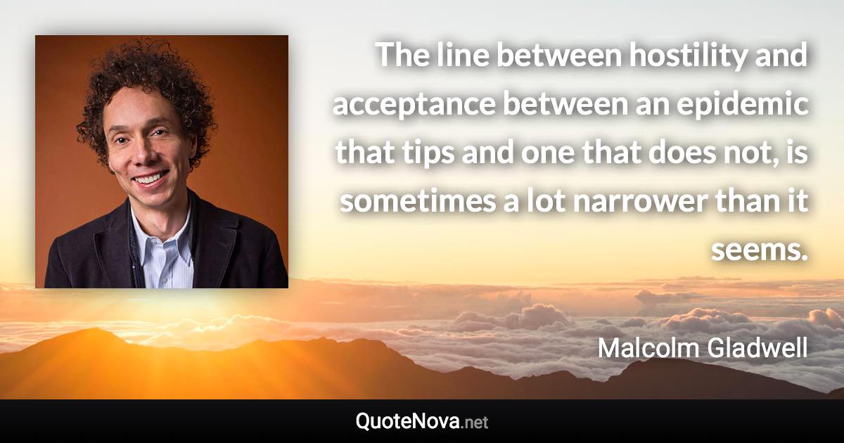 The line between hostility and acceptance between an epidemic that tips and one that does not, is sometimes a lot narrower than it seems. - Malcolm Gladwell quote