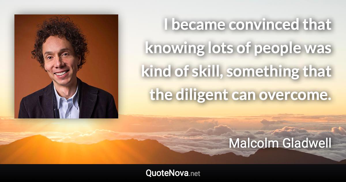 I became convinced that knowing lots of people was kind of skill, something that the diligent can overcome. - Malcolm Gladwell quote