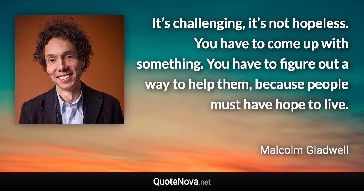 It’s challenging, it’s not hopeless. You have to come up with something. You have to figure out a way to help them, because people must have hope to live. - Malcolm Gladwell quote