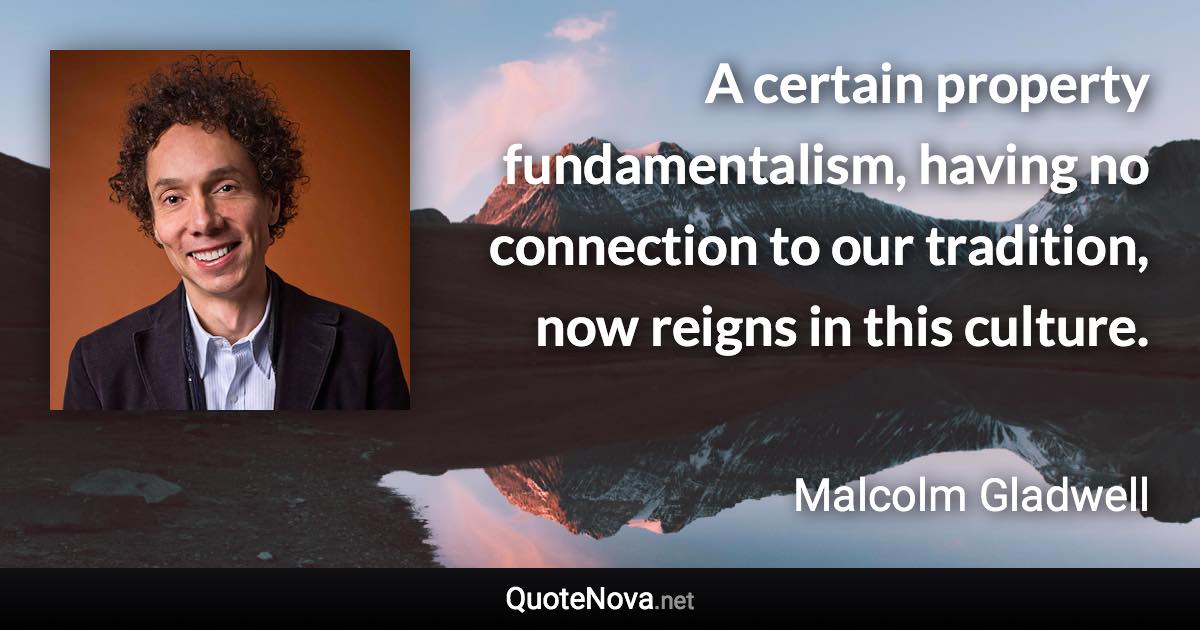 A certain property fundamentalism, having no connection to our tradition, now reigns in this culture. - Malcolm Gladwell quote