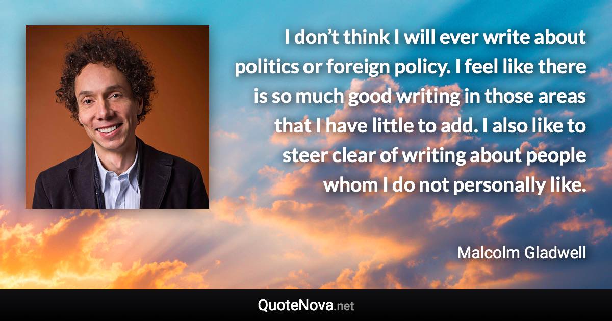 I don’t think I will ever write about politics or foreign policy. I feel like there is so much good writing in those areas that I have little to add. I also like to steer clear of writing about people whom I do not personally like. - Malcolm Gladwell quote