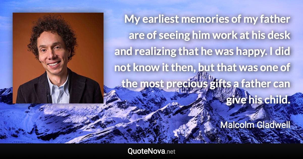 My earliest memories of my father are of seeing him work at his desk and realizing that he was happy. I did not know it then, but that was one of the most precious gifts a father can give his child. - Malcolm Gladwell quote