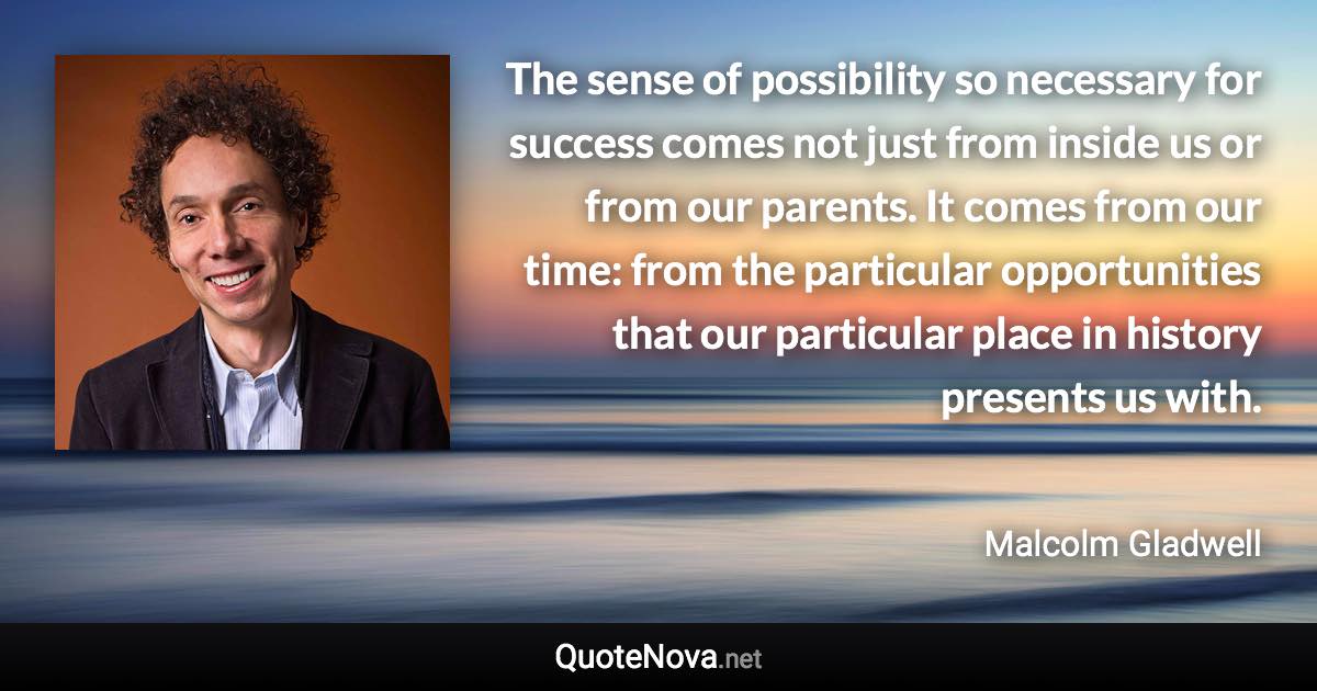 The sense of possibility so necessary for success comes not just from inside us or from our parents. It comes from our time: from the particular opportunities that our particular place in history presents us with. - Malcolm Gladwell quote