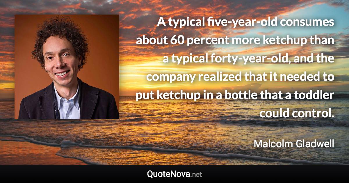 A typical five-year-old consumes about 60 percent more ketchup than a typical forty-year-old, and the company realized that it needed to put ketchup in a bottle that a toddler could control. - Malcolm Gladwell quote