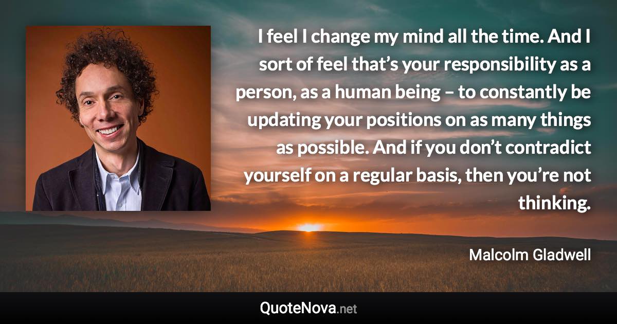 I feel I change my mind all the time. And I sort of feel that’s your responsibility as a person, as a human being – to constantly be updating your positions on as many things as possible. And if you don’t contradict yourself on a regular basis, then you’re not thinking. - Malcolm Gladwell quote