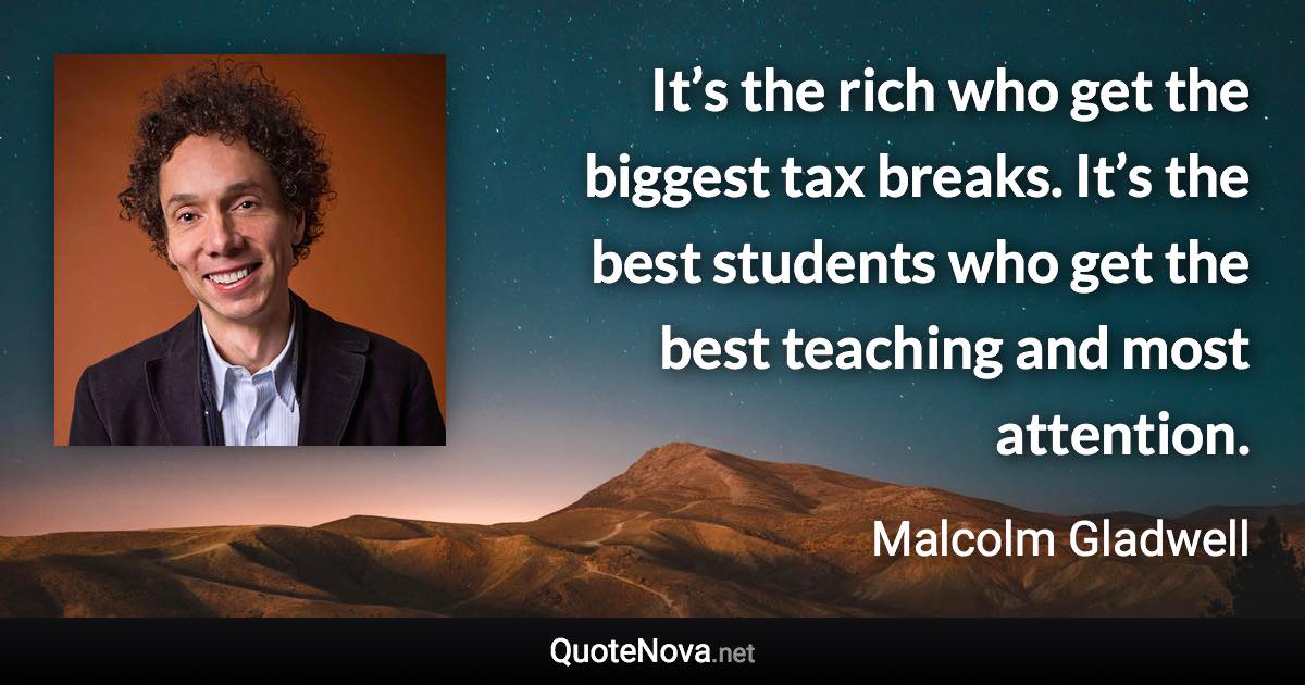 It’s the rich who get the biggest tax breaks. It’s the best students who get the best teaching and most attention. - Malcolm Gladwell quote
