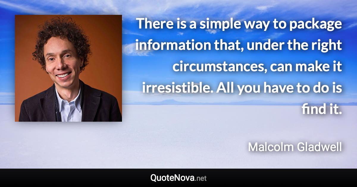 There is a simple way to package information that, under the right circumstances, can make it irresistible. All you have to do is find it. - Malcolm Gladwell quote