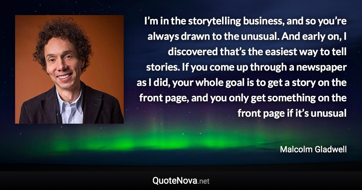 I’m in the storytelling business, and so you’re always drawn to the unusual. And early on, I discovered that’s the easiest way to tell stories. If you come up through a newspaper as I did, your whole goal is to get a story on the front page, and you only get something on the front page if it’s unusual - Malcolm Gladwell quote