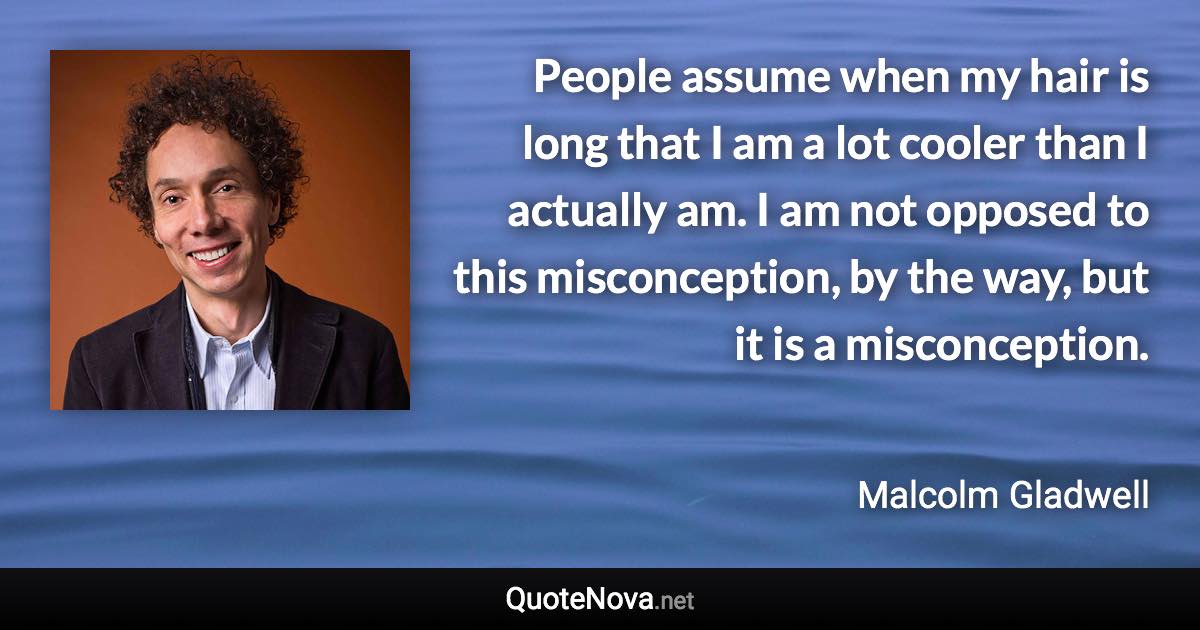 People assume when my hair is long that I am a lot cooler than I actually am. I am not opposed to this misconception, by the way, but it is a misconception. - Malcolm Gladwell quote