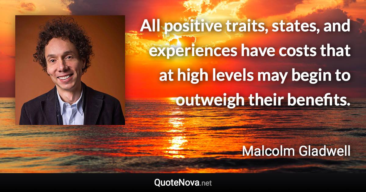 All positive traits, states, and experiences have costs that at high levels may begin to outweigh their benefits. - Malcolm Gladwell quote