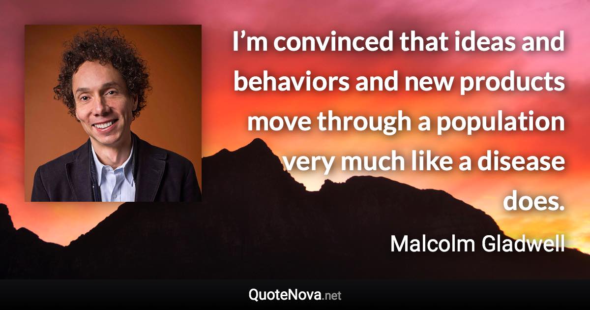 I’m convinced that ideas and behaviors and new products move through a population very much like a disease does. - Malcolm Gladwell quote