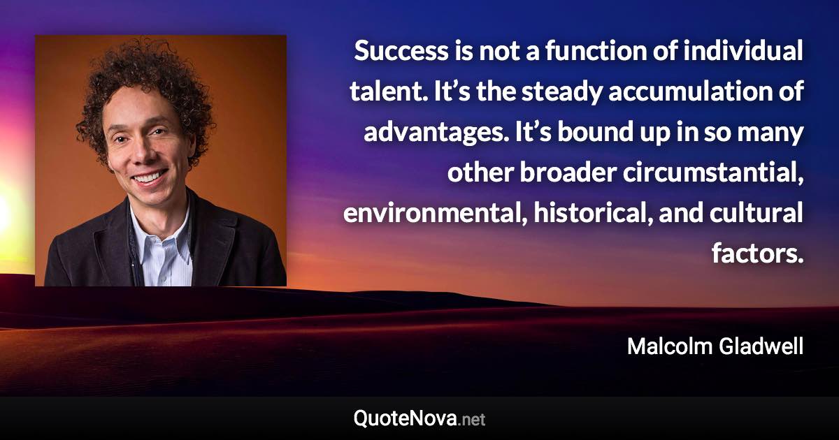 Success is not a function of individual talent. It’s the steady accumulation of advantages. It’s bound up in so many other broader circumstantial, environmental, historical, and cultural factors. - Malcolm Gladwell quote
