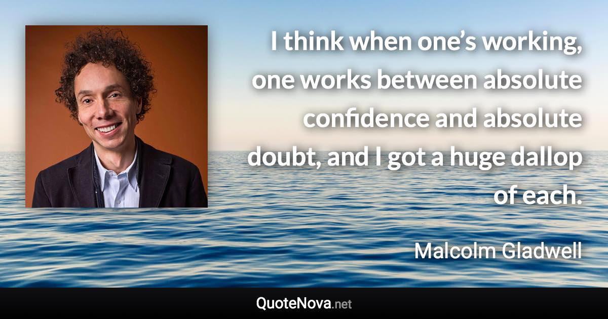 I think when one’s working, one works between absolute confidence and absolute doubt, and I got a huge dallop of each. - Malcolm Gladwell quote