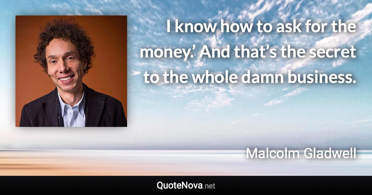 I know how to ask for the money.’ And that’s the secret to the whole damn business. - Malcolm Gladwell quote