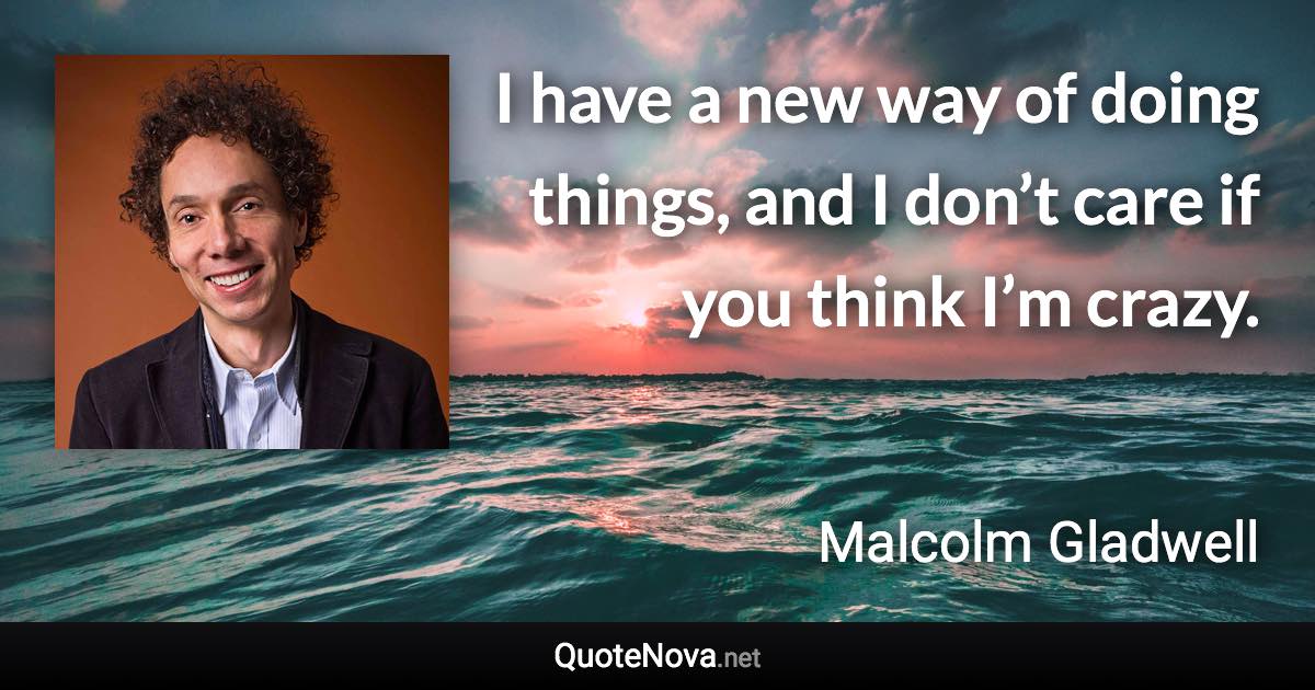 I have a new way of doing things, and I don’t care if you think I’m crazy. - Malcolm Gladwell quote