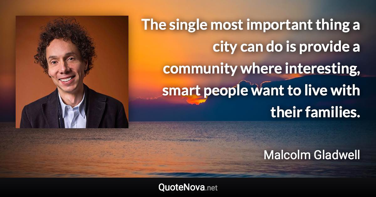 The single most important thing a city can do is provide a community where interesting, smart people want to live with their families. - Malcolm Gladwell quote