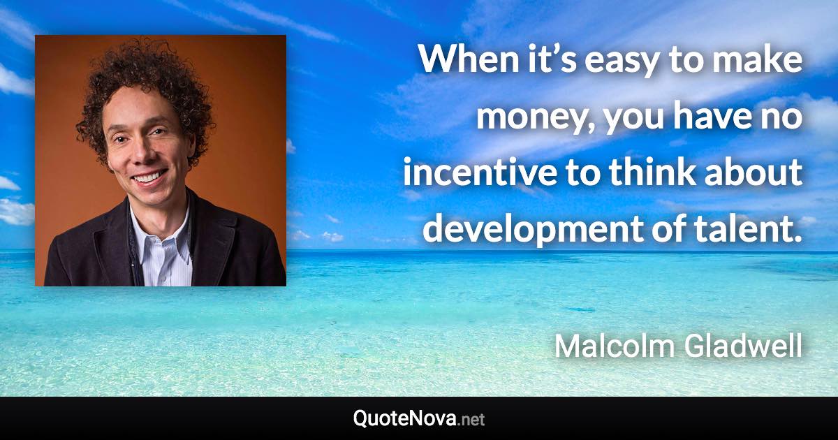 When it’s easy to make money, you have no incentive to think about development of talent. - Malcolm Gladwell quote