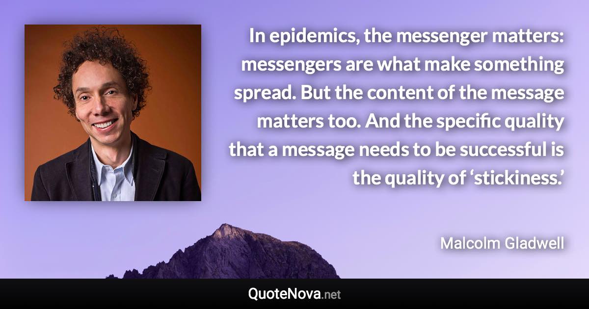 In epidemics, the messenger matters: messengers are what make something spread. But the content of the message matters too. And the specific quality that a message needs to be successful is the quality of ‘stickiness.’ - Malcolm Gladwell quote