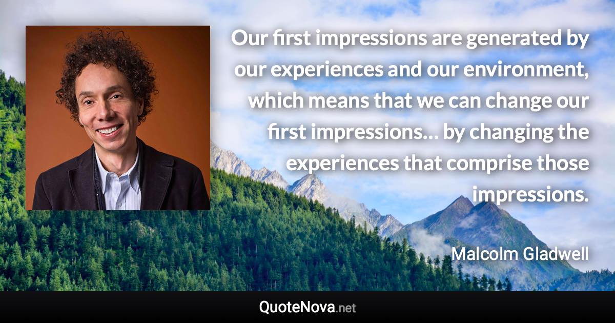 Our first impressions are generated by our experiences and our environment, which means that we can change our first impressions… by changing the experiences that comprise those impressions. - Malcolm Gladwell quote