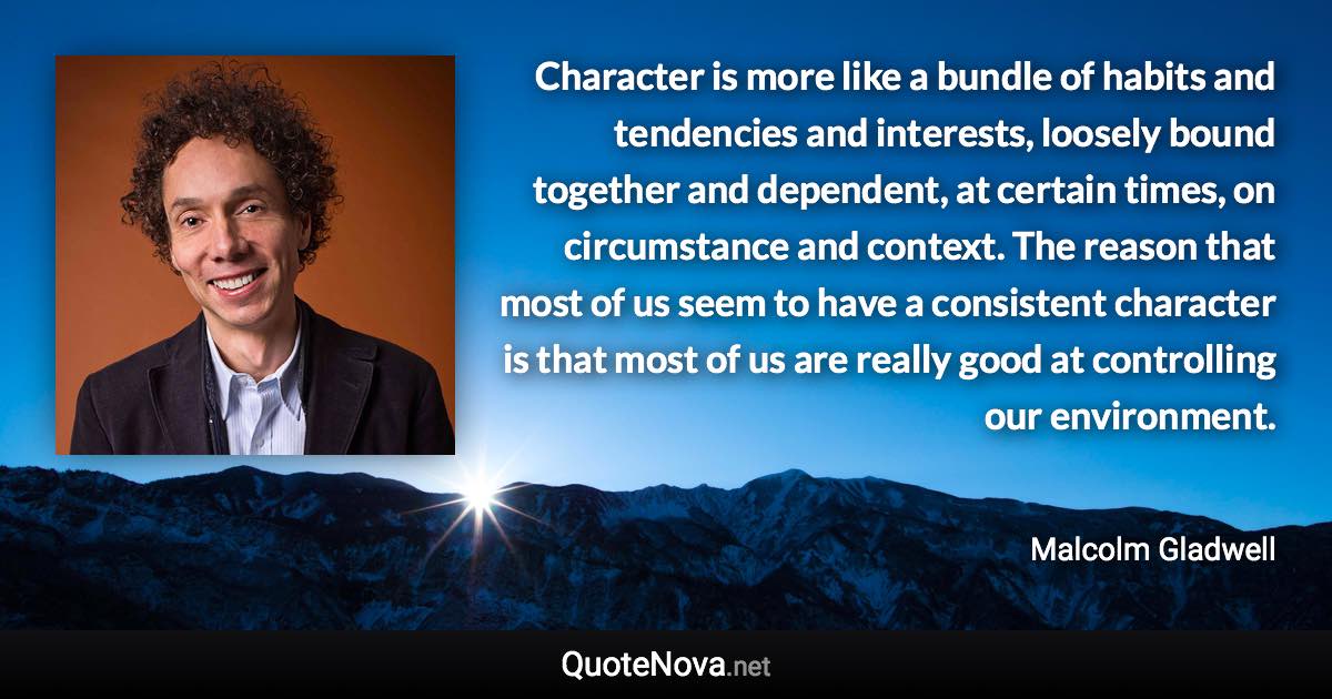 Character is more like a bundle of habits and tendencies and interests, loosely bound together and dependent, at certain times, on circumstance and context. The reason that most of us seem to have a consistent character is that most of us are really good at controlling our environment. - Malcolm Gladwell quote