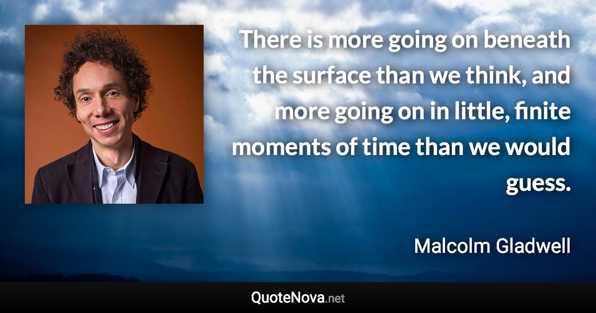 There is more going on beneath the surface than we think, and more going on in little, finite moments of time than we would guess. - Malcolm Gladwell quote