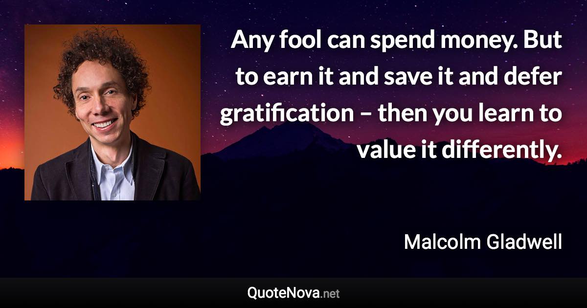 Any fool can spend money. But to earn it and save it and defer gratification – then you learn to value it differently. - Malcolm Gladwell quote