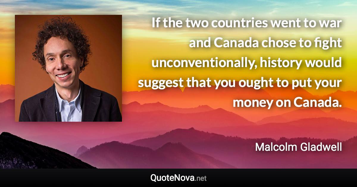 If the two countries went to war and Canada chose to fight unconventionally, history would suggest that you ought to put your money on Canada. - Malcolm Gladwell quote