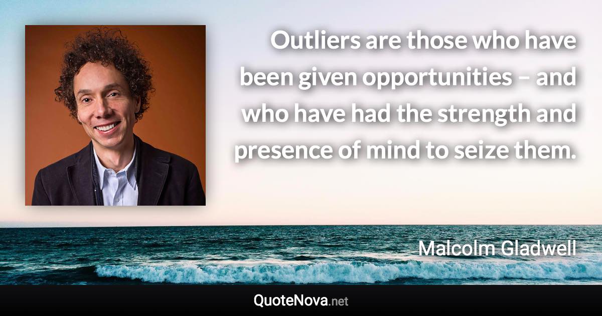Outliers are those who have been given opportunities – and who have had the strength and presence of mind to seize them. - Malcolm Gladwell quote