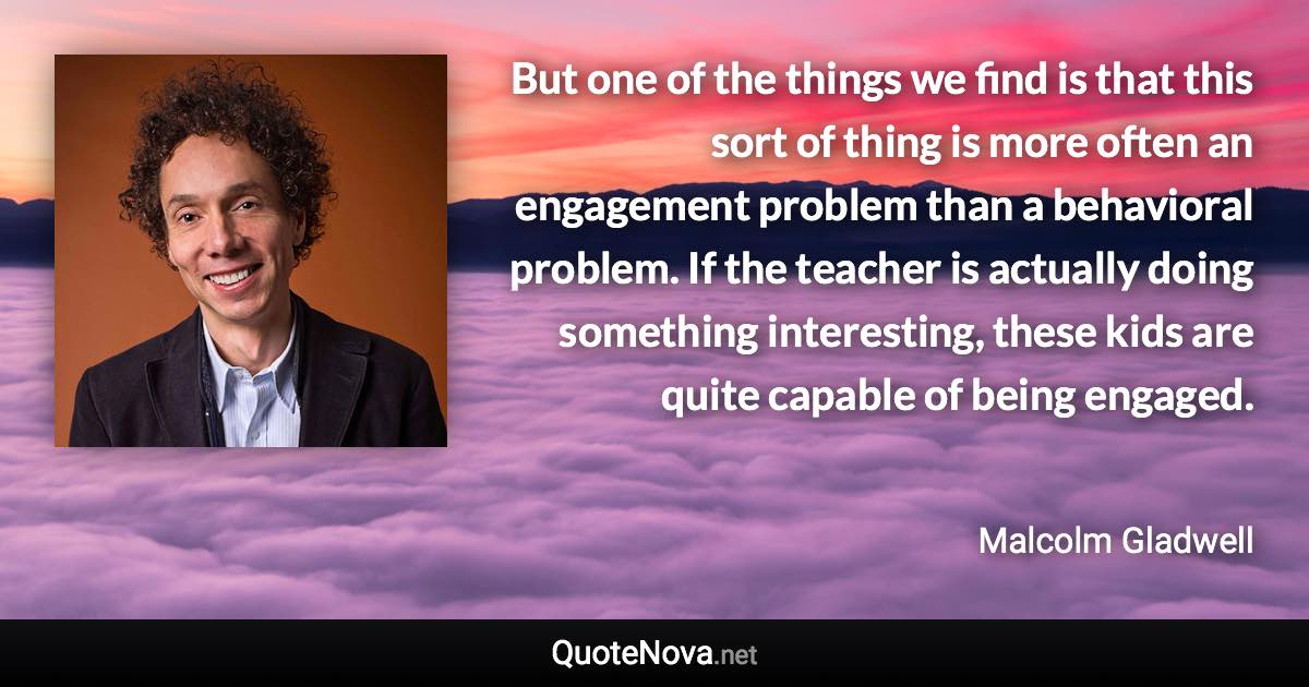 But one of the things we find is that this sort of thing is more often an engagement problem than a behavioral problem. If the teacher is actually doing something interesting, these kids are quite capable of being engaged. - Malcolm Gladwell quote